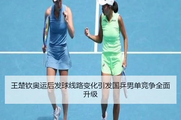 王楚钦奥运后发球线路变化引发国乒男单竞争全面升级